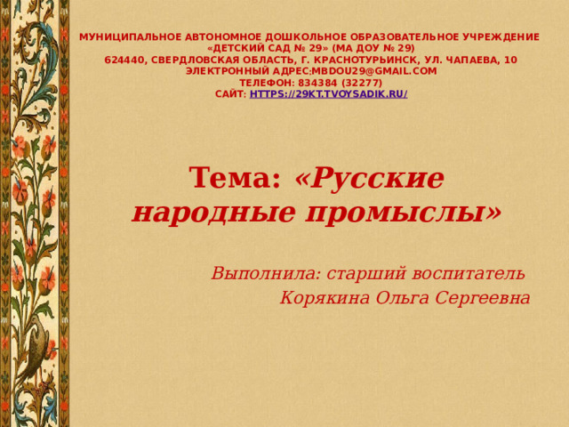 Муниципальное автономное дошкольное образовательное учреждение  «Детский сад № 29» (МА ДОУ № 29)  624440, Свердловская область, г. Краснотурьинск, ул. Чапаева, 10  электронный адрес  mbdou29@gmail.com  телефон  834384 (32277)  сайт   https://29kt.tvoysadik.ru/    Тема: «Русские народные промыслы»  Выполнила: старший воспитатель Корякина Ольга Сергеевна 