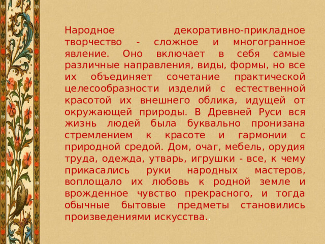 Народное декоративно-прикладное творчество - сложное и многогранное явление. Оно включает в себя самые различные направления, виды, формы, но все их объединяет сочетание практической целесообразности изделий с естественной красотой их внешнего облика, идущей от окружающей природы. В Древней Руси вся жизнь людей была буквально пронизана стремлением к красоте и гармонии с природной средой. Дом, очаг, мебель, орудия труда, одежда, утварь, игрушки - все, к чему прикасались руки народных мастеров, воплощало их любовь к родной земле и врожденное чувство прекрасного, и тогда обычные бытовые предметы становились произведениями искусства. . 