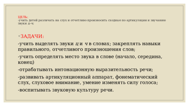 ЦЕЛЬ:  -учить детей различать на слух и отчетливо произносить сходные по артикуляции и звучанию звуки  ц–ч ;   ЗАДАЧИ: -учить выделять звуки  ц  и  ч  в словах; закреплять навыки правильного, отчетливого произношения слов; -учить определять место звука в слове (начало, середина, конец) -отрабатывать интонационную выразительность речи; -развивать артикуляционный аппарат, фонематический слух, слуховое внимание, умение изменять силу голоса; -воспитывать звуковую культуру речи.  