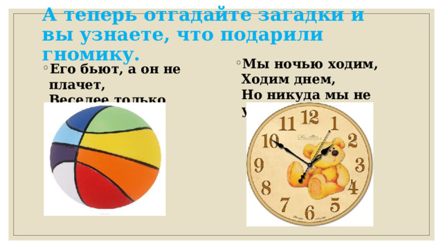 А теперь отгадайте загадки и вы узнаете, что подарили гномику.  Мы ночью ходим,  Ходим днем,  Но никуда мы не уйдем.  Его бьют, а он не плачет,  Веселее только скачет.  