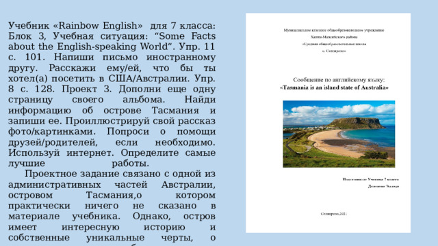 Учебник «Rainbow English» для 7 класса: Блок 3, Учебная ситуация: “Some Facts about the English-speaking World”. Упр. 11 с. 101. Напиши письмо иностранному другу. Расскажи ему/ей, что бы ты хотел(а) посетить в США/Австралии. Упр. 8 с. 128. Проект 3. Дополни еще одну страницу своего альбома. Найди информацию об острове Тасмания и запиши ее. Проиллюстрируй свой рассказ фото/картинками. Попроси о помощи друзей/родителей, если необходимо. Используй интернет. Определите самые лучшие работы.   Проектное задание связано с одной из административных частей Австралии, островом Тасмания,о котором практически ничего не сказано в материале учебника. Однако, остров имеет интересную историю и собственные уникальные черты, о которых учащиеся способны рассказать в своих проектных работах. (Задание такого типа можно отнести и к сотрудничеству, культурной осведомленности, цифровой грамотности).   