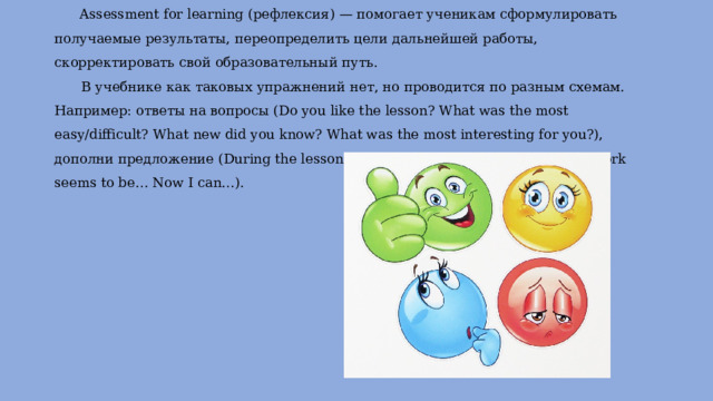 Assessment for learning (рефлексия) — помогает ученикам сформулировать получаемые результаты, переопределить цели дальнейшей работы, скорректировать свой образовательный путь.   В учебнике как таковых упражнений нет, но проводится по разным схемам. Например: ответы на вопросы (Do you like the lesson? What was the most easy/difficult? What new did you know? What was the most interesting for you?), дополни предложение (During the lesson I was… I feel… I think I… The homework seems to be… Now I can…).   