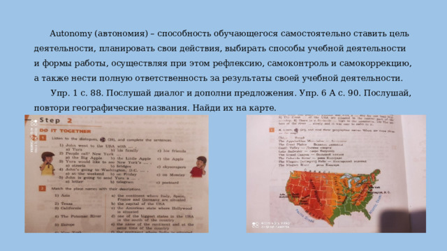 Autonomy (автономия) – способность обучающегося самостоятельно ставить цель деятельности, планировать свои действия, выбирать способы учебной деятельности и формы работы, осуществляя при этом рефлексию, самоконтроль и самокоррекцию, а также нести полную ответственность за результаты своей учебной деятельности.   Упр. 1 с. 88. Послушай диалог и дополни предложения. Упр. 6 А с. 90. Послушай, повтори географические названия. Найди их на карте.   