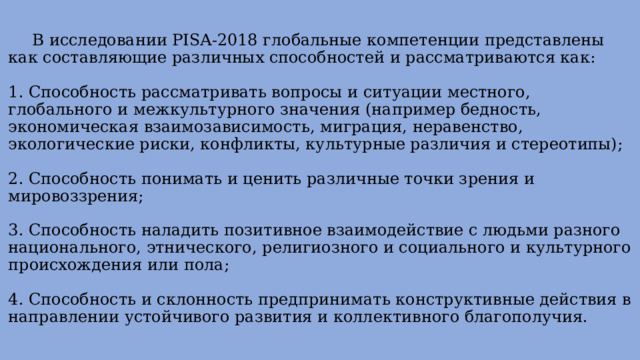  В исследовании PISA-2018 глобальные компетенции представлены как составляющие различных способностей и рассматриваются как:   1. Способность рассматривать вопросы и ситуации местного, глобального и межкультурного значения (например бедность, экономическая взаимозависимость, миграция, неравенство, экологические риски, конфликты, культурные различия и стереотипы);   2. Способность понимать и ценить различные точки зрения и мировоззрения;   3. Способность наладить позитивное взаимодействие с людьми разного национального, этнического, религиозного и социального и культурного происхождения или пола;   4. Способность и склонность предпринимать конструктивные действия в направлении устойчивого развития и коллективного благополучия.   