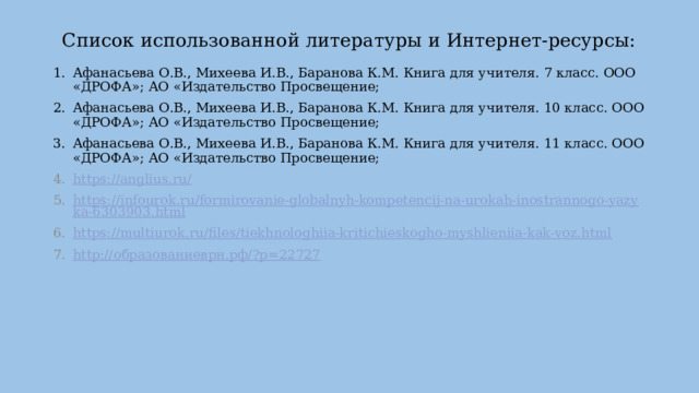 Список использованной литературы и Интернет-ресурсы: Афанасьева О.В., Михеева И.В., Баранова К.М. Книга для учителя. 7 класс. ООО «ДРОФА»; АО «Издательство Просвещение; Афанасьева О.В., Михеева И.В., Баранова К.М. Книга для учителя. 10 класс. ООО «ДРОФА»; АО «Издательство Просвещение; Афанасьева О.В., Михеева И.В., Баранова К.М. Книга для учителя. 11 класс. ООО «ДРОФА»; АО «Издательство Просвещение; https://anglius.ru/ https://infourok.ru/formirovanie-globalnyh-kompetencij-na-urokah-inostrannogo-yazyka-6303903.html https://multiurok.ru/files/tiekhnologhiia-kritichieskogho-myshlieniia-kak-voz.html http:// образованиеврн.рф /? p=22727 