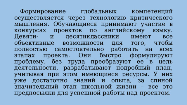  Формирование глобальных компетенций осуществляется через технологию критического мышления. Обучающиеся принимают участие в конкурсах проектов по английскому языку. Девяти- и десятиклассники имеют все объективные возможности для того, чтобы полностью самостоятельно работать на всех этапах проекта. Они быстро формулируют проблему, без труда преобразуют ее в цель деятельности, разрабатывают подробный план, учитывая при этом имеющиеся ресурсы. У них уже достаточно знаний и опыта, за спиной значительный этап школьной жизни – все это предпосылки для успешной работы над проектом.   