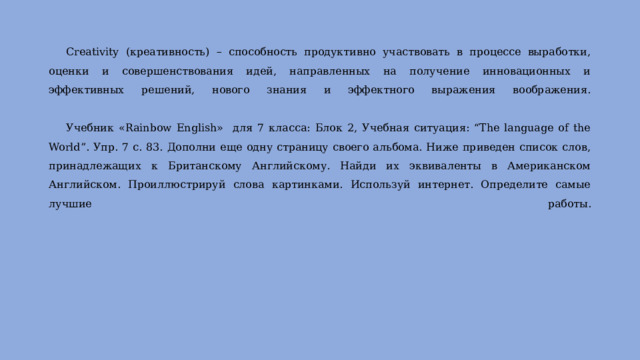  Creativity (креативность) – способность продуктивно участвовать в процессе выработки, оценки и совершенствования идей, направленных на получение инновационных и эффективных решений, нового знания и эффектного выражения воображения.    Учебник «Rainbow English» для 7 класса: Блок 2, Учебная ситуация: “The language of the World”. Упр. 7 с. 83. Дополни еще одну страницу своего альбома. Ниже приведен список слов, принадлежащих к Британскому Английскому. Найди их эквиваленты в Американском Английском. Проиллюстрируй слова картинками. Используй интернет. Определите самые лучшие работы.    