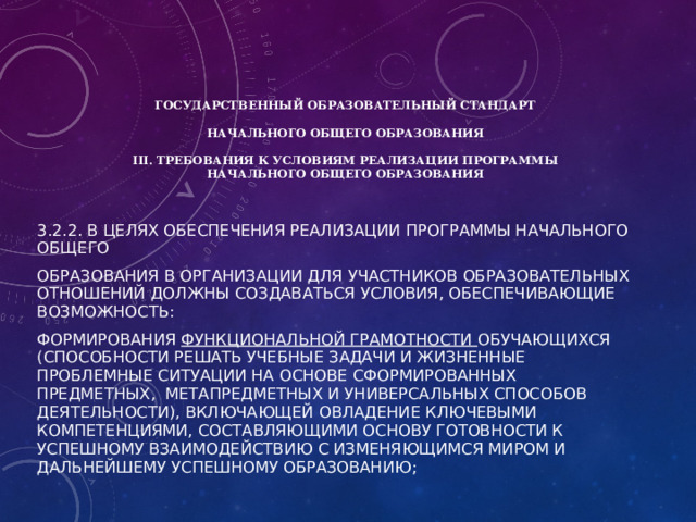      ГОСУДАРСТВЕННЫЙ ОБРАЗОВАТЕЛЬНЫЙ СТАНДАРТ   НАЧАЛЬНОГО ОБЩЕГО ОБРАЗОВАНИЯ   III. Требования к условиям реализации программы  начального общего образования 3.2.2. В целях обеспечения реализации программы начального общего образования в Организации для участников образовательных отношений должны создаваться условия, обеспечивающие возможность: формирования функциональной грамотности обучающихся (способности решать учебные задачи и жизненные проблемные ситуации на основе сформированных предметных, метапредметных и универсальных способов деятельности), включающей овладение ключевыми компетенциями, составляющими основу готовности к успешному взаимодействию с изменяющимся миром и дальнейшему успешному образованию; 