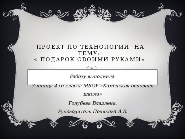  Проект по технологии на тему:  « Подарок своими руками». Работу выполнила Ученица 4-го класса МБОУ «Каменская основная школа» Голубева Владлена.  Руководитель Полякова А.В.   2020 год 