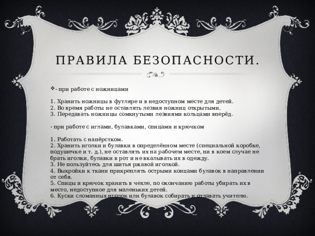 Правила безопасности. - при работе с ножницами   1. Хранить ножницы в футляре и в недоступном месте для детей.  2. Во время работы не оставлять лезвия ножниц открытыми.  3. Передавать ножницы сомкнутыми лезвиями кольцами вперёд.   - при работе с иглами, булавками, спицами и крючком   1. Работать с напёрстком.  2. Хранить иголки и булавки в определённом месте (специальной коробке, подушечке и т. д.), не оставлять их на рабочем месте, ни в коем случае не брать иголки, булавки в рот и не вкалывать их в одежду.  3. Не пользуйтесь для шитья ржавой иголкой.  4. Выкройки к ткани прикреплять острыми концами булавок в направлении от себя.  5. Спицы и крючок хранить в чехле, по окончанию работы убирать их в место, недоступное для маленьких детей.  6. Куски сломанных иголок или булавок собирать и отдавать учителю.    