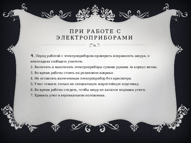 при работе с электроприборами 1. Перед работой с электроприбором проверить исправность шнура, о неполадках сообщить учителю.  2. Включать и выключать электроприборы сухими руками за корпус вилки.  3. Во время работы стоять на резиновом коврике.  4. Не оставлять включенным электроприбор без присмотра.  5. Утюг ставить только на специальную жаростойкую подставку.  6. Во время работы следить, чтобы шнур не касался подошвы утюга.  7. Хранить утюг в вертикальном положении.    