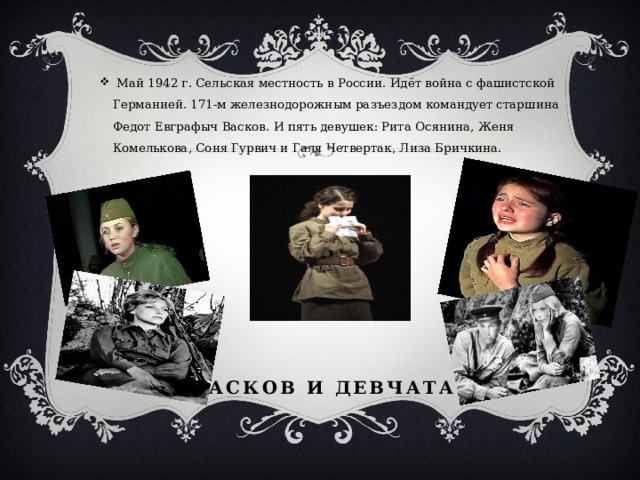  Май 1942 г. Сельская местность в России. Идёт война с фашистской Германией. 171-м железнодорожным разъездом командует старшина Федот Евграфыч Васков. И пять девушек: Рита Осянина, Женя Комелькова, Соня Гурвич и Галя Четвертак, Лиза Бричкина. Васков и девчата 