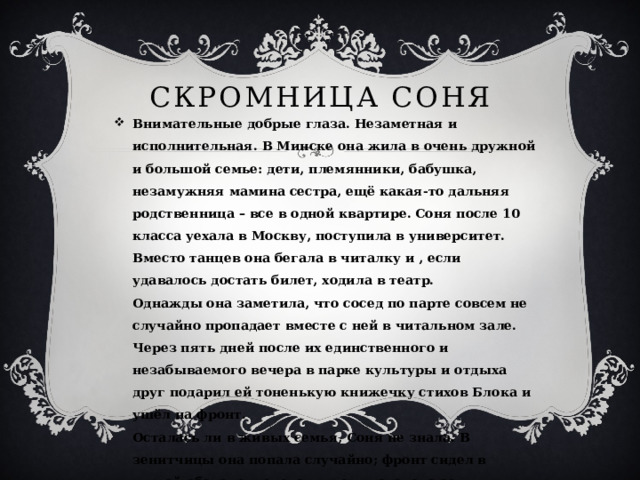 Скромница Соня Внимательные добрые глаза. Незаметная и исполнительная. В Минске она жила в очень дружной и большой семье: дети, племянники, бабушка, незамужняя мамина сестра, ещё какая-то дальняя родственница – все в одной квартире. Соня после 10 класса уехала в Москву, поступила в университет. Вместо танцев она бегала в читалку и , если удавалось достать билет, ходила в театр.  Однажды она заметила, что сосед по парте совсем не случайно пропадает вместе с ней в читальном зале.  Через пять дней после их единственного и незабываемого вечера в парке культуры и отдыха друг подарил ей тоненькую книжечку стихов Блока и ушёл на фронт.  Осталась ли в живых семья, Соня не знала. В зенитчицы она попала случайно; фронт сидел в глухой обороне, переводчиков хватало, а зенитчиц – нет.   