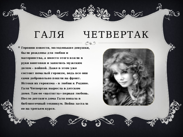 Галя Четвертак Героини повести, молоденькие девушки, были рождены для любви и материнства, а вместо этого взяли в руки винтовки и занялись мужским делом – войной. Даже в этом уже состоит немалый героизм, ведь все они сами добровольно пошли на фронт. Истоки их героизма – в любви к Родине. Галя Четвертак выросла в детском доме. Там ее «настигла» первая любовь. После детского дома Галя попала в библиотечный техникум. Война застала ее на третьем курсе. 
