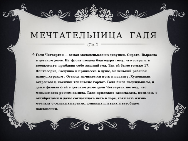 Мечтательница Галя Галя Четвертак — самая молоденькая из девушек. Сирота. Выросла в детском доме. На фронт попала благодаря тому, что соврала в военкомате, прибавив себе лишний год. Так ей было только 17. Фантазерка, Золушка и принцесса в душе, маленький ребенок наяву…страхом . Отсюда начинается путь к подвигу. Худощавая, остроносая, косички тоненькие торчат. Галя была подкидышем, и даже фамилию ей в детском доме дали Четвертак потому, что меньше всех ростом вышла. Галя прилежно занималась, возилась с октябрятами и даже согласилась петь в хоре, хотя всю жизнь мечтала о сольных партиях, длинных платьях и всеобщем поклонении. 