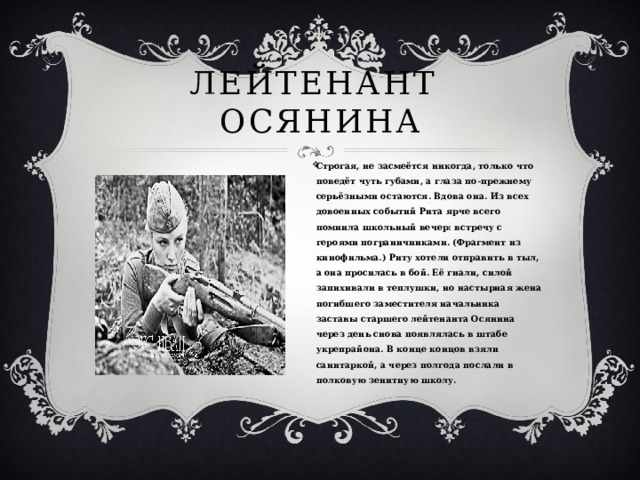 Лейтенант осянина Строгая, не засмеётся никогда, только что поведёт чуть губами, а глаза по-прежнему серьёзными остаются. Вдова она. Из всех довоенных событий Рита ярче всего помнила школьный вечер: встречу с героями пограничниками. (Фрагмент из кинофильма.) Риту хотели отправить в тыл, а она просилась в бой. Её гнали, силой запихивали в теплушки, но настырная жена погибшего заместителя начальника заставы старшего лейтенанта Осянина через день снова появлялась в штабе укрепрайона. В конце концов взяли санитаркой, а через полгода послали в полковую зенитную школу. 
