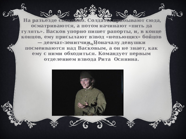  На разъезде спокойно. Солдаты прибывают сюда, осматриваются, а потом начинают «пить да гулять». Васков упорно пишет рапорты, и, в конце концов, ему присылают взвод «непьющих» бойцов — девчат-зенитчиц. Поначалу девушки посмеиваются над Васковым, а он не знает, как ему с ними обходиться. Командует первым отделением взвода Рита Осянина.   