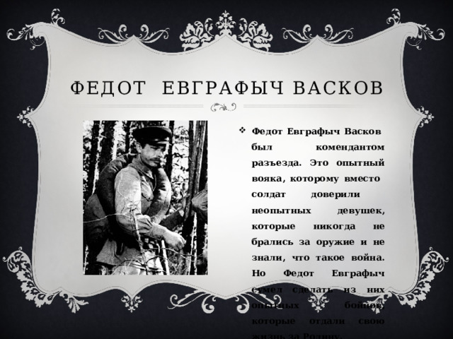 Федот Евграфыч Васков Федот Евграфыч Васков был комендантом разъезда. Это опытный вояка, которому вместо солдат доверили неопытных девушек, которые никогда не брались за оружие и не знали, что такое война. Но Федот Евграфыч сумел сделать из них опытных бойцов, которые отдали свою жизнь за Родину. 