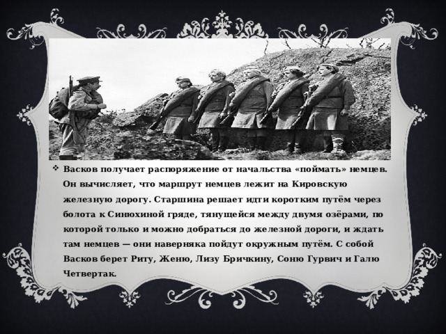 Васков получает распоряжение от начальства «поймать» немцев. Он вычисляет, что маршрут немцев лежит на Кировскую железную дорогу. Старшина решает идти коротким путём через болота к Синюхиной гряде, тянущейся между двумя озёрами, по которой только и можно добраться до железной дороги, и ждать там немцев — они наверняка пойдут окружным путём. С собой Васков берет Риту, Женю, Лизу Бричкину, Соню Гурвич и Галю Четвертак. 