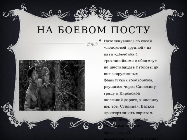 На боевом посту Натолкнувшись со своей «поисковой группой» из пяти «девчонок с трехлинейками в обнимку» на шестнадцать с головы до ног вооруженных фашистских головорезов, рвущихся через Синюхину гряду к Кировской железной дороге, к «каналу им. тов. Сталина», Васков «растерянность скрывал. Думал, думал, ворочал тяжелыми мозгами, обсасывал все возможности» предстоящей смертельной встречи.  