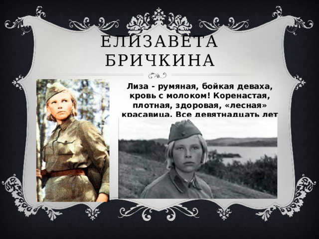 Елизавета Бричкина Лиза - румяная, бойкая деваха, кровь с молоком! Коренастая, плотная, здоровая, «лесная» красавица. Все девятнадцать лет прожила она в ощущении завтрашнего дня. Каждое утро её обжигало нетерпеливое предчувствие ослепительного счастья 
