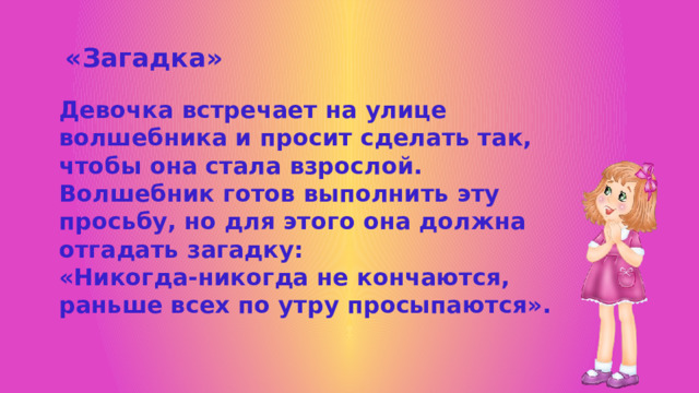 «Загадка» Девочка встречает на улице волшебника и просит сделать так, чтобы она стала взрослой. Волшебник готов выполнить эту просьбу, но для этого она должна отгадать загадку: «Никогда-никогда не кончаются, раньше всех по утру просыпаются». 