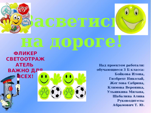 Засветись на дороге! Фликер Светоотражатель Важно для всех! Над проектом работали: обучающиеся 3 Б класса: Бойкова Илона, Гизбрехт Николай, Жеглова Сабрина, Климова Вероника, Ульянкина Милана, Шабалина Алина Руководитель: Абрамович Т. Ю.  