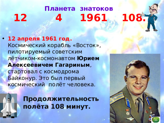  Планета знатоков 12 4 1961 108. 12 апреля 1961 год. Космический корабль «Восток», пилотируемый советским лётчиком-космонавтом Юрием Алексеевичем Гагариным , стартовал с космодрома Байконур. Это был первый космический полёт человека. Продолжительность полёта 108 минут. 