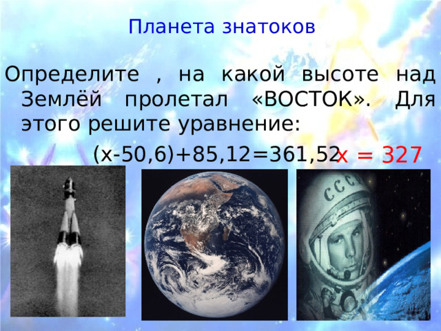Планета знатоков  Определите , на какой высоте над Землёй пролетал «ВОСТОК». Для этого решите уравнение: (х-50,6)+85,12=361,52 х = 327 