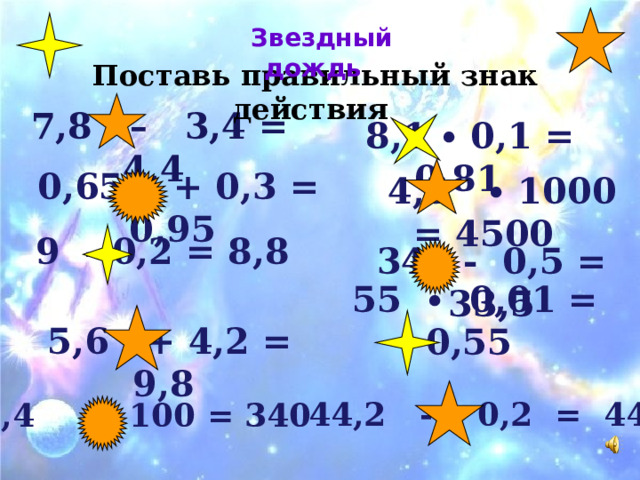      Звездный дождь Поставь правильный знак действия  7,8 – 3,4 = 4,4  8,1 ∙ 0,1 = 0,81  0,65 + 0,3 = 0,95  4,5 ∙ 100 0 = 4500   9 - 0,2 = 8,8 34 - 0,5 = 33,5   55 ∙ 0,01 = 0,55   5,6 + 4,2 = 9,8 44,2 - 0,2 = 44 3,4 ∙ 100 = 340    