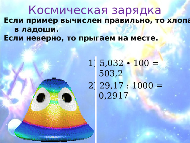 Космическая зарядка Если пример вычислен правильно, то хлопаем в ладоши. Если неверно, то прыгаем на месте.   1) 5,032 ∙ 100 = 503,2 2) 29,17 : 1000 = 0,2917 