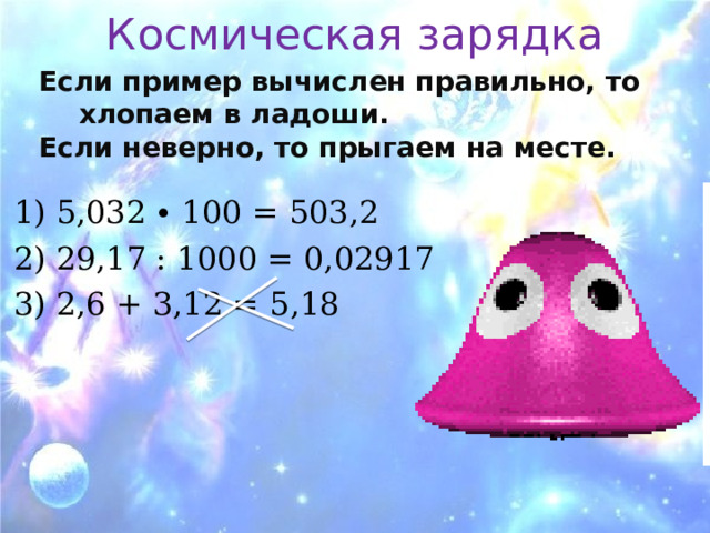 Космическая зарядка Если пример вычислен правильно, то хлопаем в ладоши. Если неверно, то прыгаем на месте.  1) 5,032 ∙ 100 = 503,2 2) 29,17 : 1000 = 0,02917 3) 2,6 + 3,12 = 5,18 