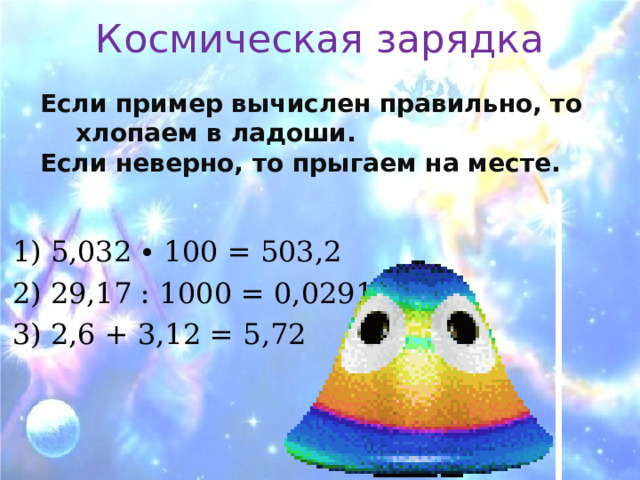 Космическая зарядка Если пример вычислен правильно, то хлопаем в ладоши. Если неверно, то прыгаем на месте.  1) 5,032 ∙ 100 = 503,2 2) 29,17 : 1000 = 0,02917 3) 2,6 + 3,12 = 5,72 