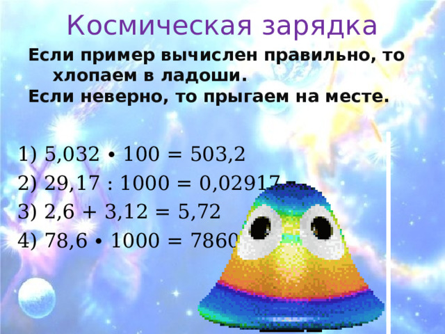 Космическая зарядка Если пример вычислен правильно, то хлопаем в ладоши. Если неверно, то прыгаем на месте.  1) 5,032 ∙ 100 = 503,2 2) 29,17 : 1000 = 0,02917 3) 2,6 + 3,12 = 5,72 4) 78,6 ∙ 1000 = 78600 