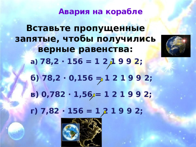 Авария на корабле Вставьте пропущенные запятые, чтобы получились верные равенства: а) 78,2 · 156 = 1 2 1 9 9 2;  б) 78,2 · 0,156 = 1 2 1 9 9 2;  в) 0,782 · 1,56 = 1 2 1 9 9 2;  г) 7,82 · 156 = 1 2 1 9 9 2; 