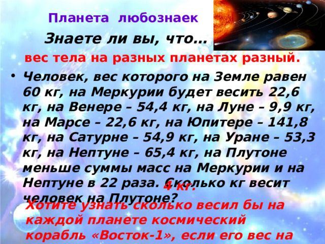 Планета любознаек   Знаете ли вы, что… вес тела на разных планетах разный. Человек, вес которого на Земле равен 60 кг, на Меркурии будет весить 22,6 кг, на Венере – 54,4 кг, на Луне – 9,9 кг, на Марсе – 22,6 кг, на Юпитере – 141,8 кг, на Сатурне – 54,9 кг, на Уране – 53,3 кг, на Нептуне – 65,4 кг, на Плутоне меньше суммы масс на Меркурии и на Нептуне в 22 раза. Сколько кг весит человек на Плутоне? 4 кг. Хотите узнать сколько весил бы на каждой планете космический корабль «Восток-1», если его вес на Земле 4,73 т ? 