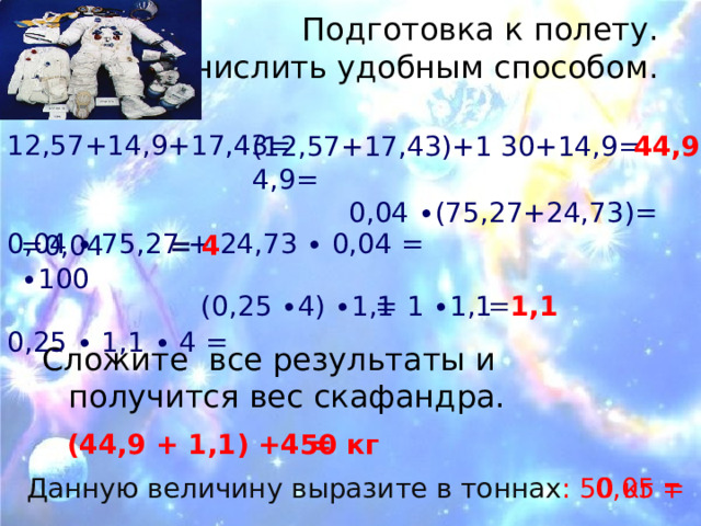 Подготовка к полету.  Вычислить удобным способом.   12,57+14,9+17,43= 0,04 ∙ 75,27 + 24,73 ∙ 0,04 = 0,25 ∙ 1,1 ∙ 4 = 44,9 30+14,9= (12,57+17,43)+14,9= 0,04 ∙(75,27+24,73)= =0,04 ∙100 = 4 (0,25  ∙4) ∙1,1  = 1 ∙1,1 = 1,1 Сложите все результаты и получится вес скафандра.  (44,9 + 1,1) +4 = 50 кг Данную величину выразите в тоннах : 50 кг = 0,05  т 