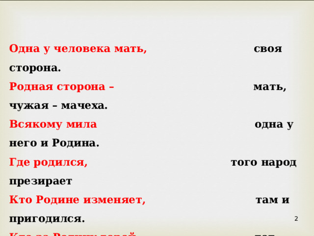 Одна у человека мать, своя сторона. Родная сторона – мать, чужая – мачеха. Всякому мила одна у него и Родина. Где родился,      того народ презирает Кто Родине изменяет, там и пригодился. Кто за Родину горой – тот истинный герой.  