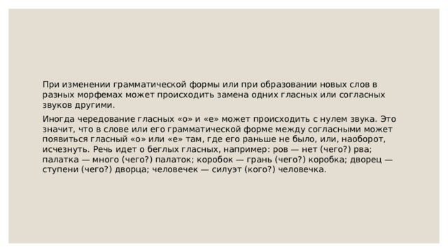 При изменении грамматической формы или при образовании новых слов в разных морфемах может происходить замена одних гласных или согласных звуков другими. Иногда чередование гласных «о» и «е» может происходить с нулем звука. Это значит, что в слове или его грамматической форме между согласными может появиться гласный «о» или «е» там, где его раньше не было, или, наоборот, исчезнуть. Речь идет о беглых гласных, например: ров — нет (чего?) рва; палатка — много (чего?) палаток; коробок — грань (чего?) коробка; дворец — ступени (чего?) дворца; человечек — силуэт (кого?) человечка. 
