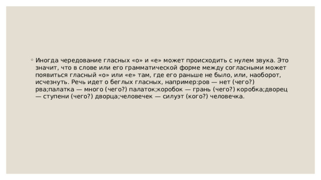 Иногда чередование гласных «о» и «е» может происходить с нулем звука. Это значит, что в слове или его грамматической форме между согласными может появиться гласный «о» или «е» там, где его раньше не было, или, наоборот, исчезнуть. Речь идет о беглых гласных, например:ров — нет (чего?) рва;палатка — много (чего?) палаток;коробок — грань (чего?) коробка;дворец — ступени (чего?) дворца;человечек — силуэт (кого?) человечка. 