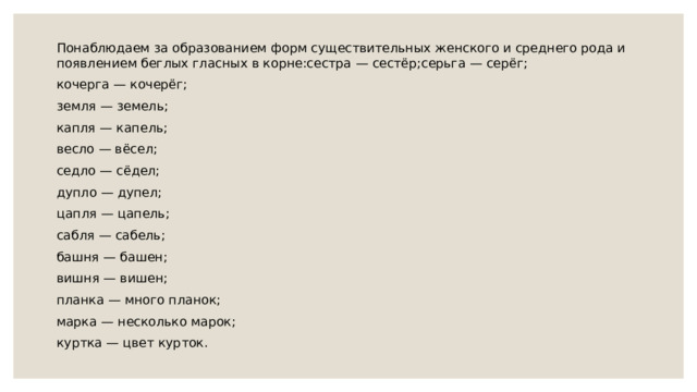 Понаблюдаем за образованием форм существительных женского и среднего рода и появлением беглых гласных в корне:сестра — сестёр;серьга — серёг; кочерга — кочерёг; земля — земель; капля — капель; весло — вёсел; седло — сёдел; дупло — дупел; цапля — цапель; сабля — сабель; башня — башен; вишня — вишен; планка — много планок; марка — несколько марок; куртка — цвет курток. 