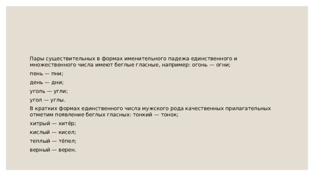 Пары существительных в формах именительного падежа единственного и множественного числа имеют беглые гласные, например: огонь — огни; пень — пни; день — дни; уголь — угли; угол — углы. В кратких формах единственного числа мужского рода качественных прилагательных отметим появление беглых гласных: тонкий — тонок; хитрый — хитёр; кислый — кисел; теплый — тёпел; верный — верен. 