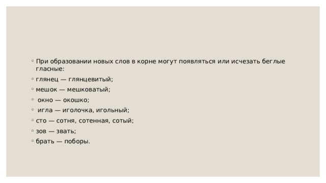 При образовании новых слов в корне могут появляться или исчезать беглые гласные: глянец — глянцевитый; мешок — мешковатый;  окно — окошко;  игла — иголочка, игольный; сто — сотня, сотенная, сотый; зов — звать; брать — поборы. 
