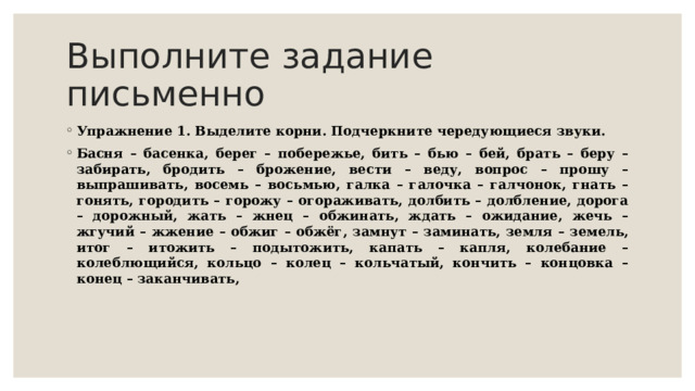 Выполните задание письменно Упражнение 1. Выделите корни. Подчеркните чередующиеся звуки. Басня – басенка, берег – побережье, бить – бью – бей, брать – беру – забирать, бродить – брожение, вести – веду, вопрос – прошу – выпрашивать, восемь – восьмью, галка – галочка – галчонок, гнать – гонять, городить – горожу – огораживать, долбить – долбление, дорога – дорожный, жать – жнец – обжинать, ждать – ожидание, жечь – жгучий – жжение – обжиг – обжёг, замнут – заминать, земля – земель, итог – итожить – подытожить, капать – капля, колебание – колеблющийся, кольцо – колец – кольчатый, кончить – концовка – конец – заканчивать, 