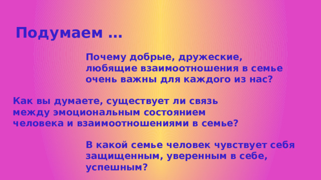 Подумаем … Почему добрые, дружеские, любящие взаимоотношения в семье очень важны для каждого из нас? Как вы думаете, существует ли связь между эмоциональным состоянием человека и взаимоотношениями в семье? В какой семье человек чувствует себя защищенным, уверенным в себе, успешным? 