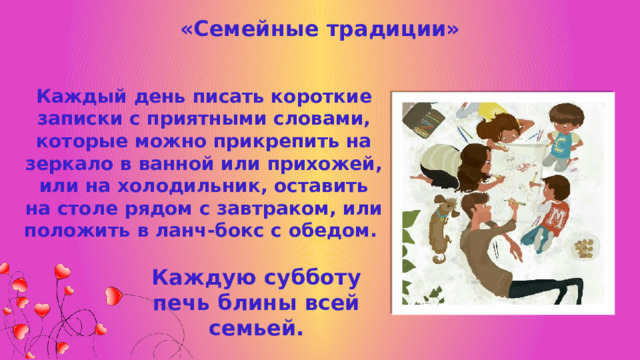 «Семейные традиции» Каждый день писать короткие записки с приятными словами, которые можно прикрепить на зеркало в ванной или прихожей, или на холодильник, оставить на столе рядом с завтраком, или положить в ланч-бокс с обедом. Каждую субботу печь блины всей семьей. 