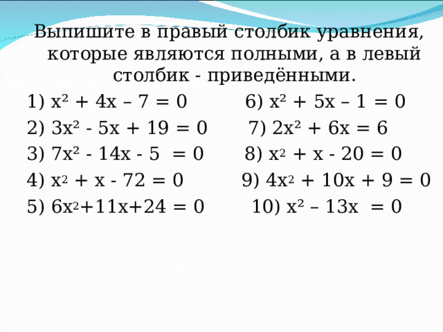 Выпишите в правый столбик уравнения, которые являются полными, а в левый столбик - приведёнными. 1) х² + 4х – 7 = 0 6) х² + 5х – 1 = 0 2) 3х² - 5х + 19 = 0 7) 2х² + 6х = 6 3) 7х² - 14х - 5 = 0 8) х 2 + х - 20 = 0 4) х 2 + х - 72 = 0 9) 4х 2 + 10х + 9 = 0 5) 6х 2 +11х+24 = 0 10) х² – 13х = 0 