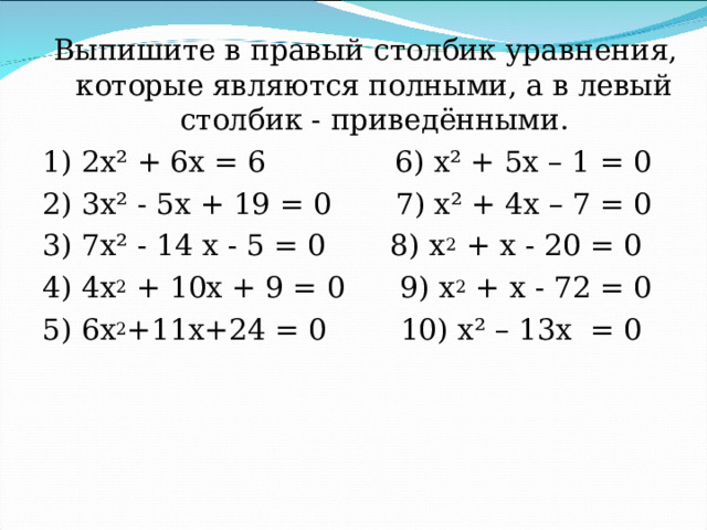 Выпишите в правый столбик уравнения, которые являются полными, а в левый столбик - приведёнными. 1) 2х² + 6х = 6 6) х² + 5х – 1 = 0 2) 3х² - 5х + 19 = 0 7) х² + 4х – 7 = 0 3) 7х² - 14 х - 5 = 0 8) х 2 + х - 20 = 0 4) 4х 2 + 10х + 9 = 0 9) х 2 + х - 72 = 0 5) 6х 2 +11х+24 = 0 10) х² – 13х = 0 