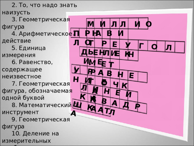 1.Число 2. То, что надо знать наизусть 3. Геометрическая фигура 4. Арифметическое действие 5. Единица измерения 6. Равенство, содержащее неизвестное 7. Геометрическая фигура, обозначаемая одной буквой 8. Математический инструмент 9. Геометрическая фигура 10. Деление на измерительных приборах К В А Д Р А Т Т Р Е У Г О Л Ь Н И К Д Е Л Е Н И Е М Е Т Р У Р А В Н Е Н И Е Т О Ч К А Л И Н Е Й К А Ш К А Л А М И Л Л И О Н П Р А В И Л О 