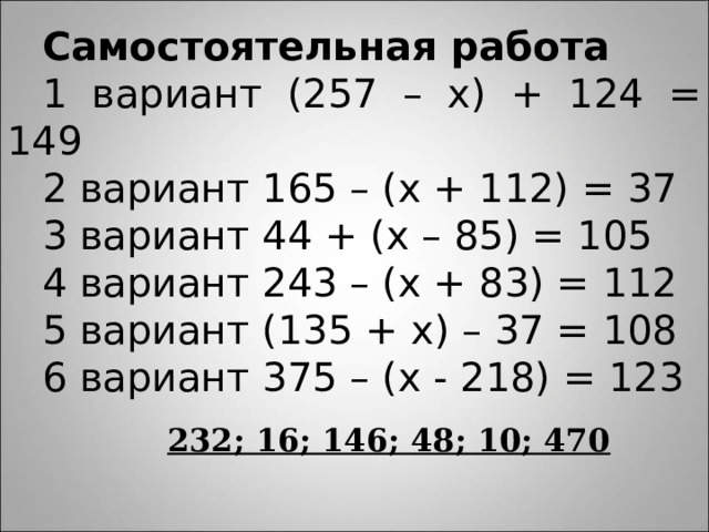 Самостоятельная работа 1 вариант (257 – х) + 124 = 149 2 вариант 165 – (х + 112) = 37 3 вариант 44 + (х – 85) = 105 4 вариант 243 – (х + 83) = 112 5 вариант (135 + х) – 37 = 108 6 вариант 375 – (х - 218) = 123 232; 16; 146; 48; 10; 470 